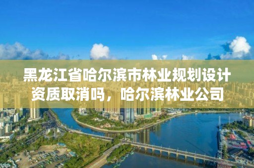 黑龙江省哈尔滨市林业规划设计资质取消吗，哈尔滨林业公司