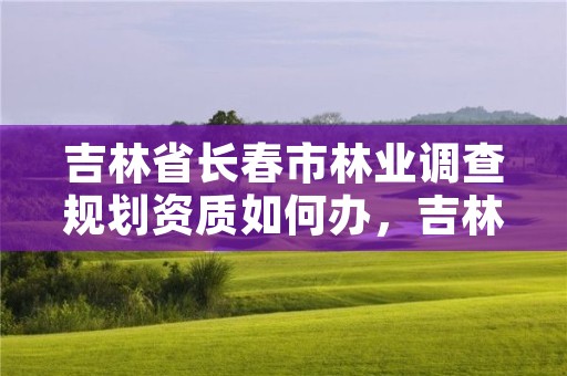 吉林省长春市林业调查规划资质如何办，吉林省林业调查规划院工作咋样