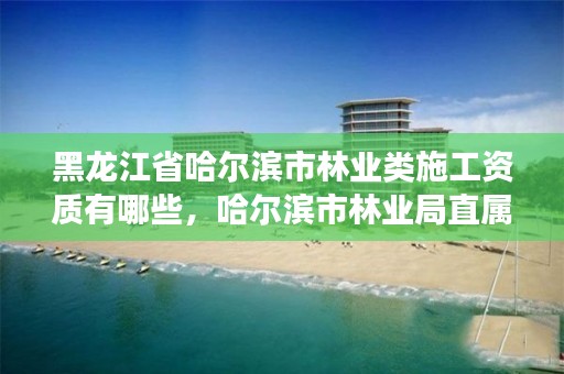 黑龙江省哈尔滨市林业类施工资质有哪些，哈尔滨市林业局直属林场