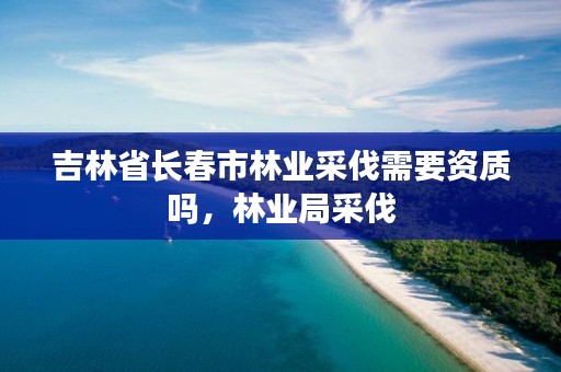 吉林省长春市林业采伐需要资质吗，林业局采伐