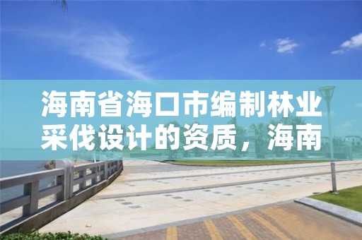 海南省海口市编制林业采伐设计的资质，海南省林木采伐伐区调查设计技术规定