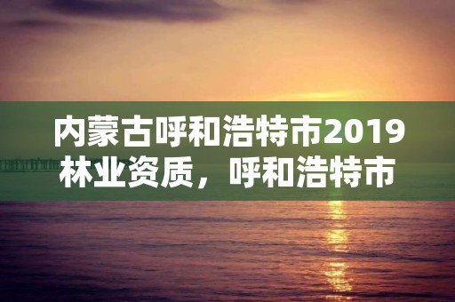 内蒙古呼和浩特市2019林业资质，呼和浩特市林业局长是谁了