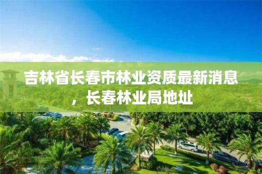 吉林省长春市林业资质最新消息，长春林业局地址