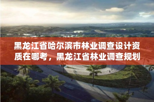 黑龙江省哈尔滨市林业调查设计资质在哪考，黑龙江省林业调查规划院