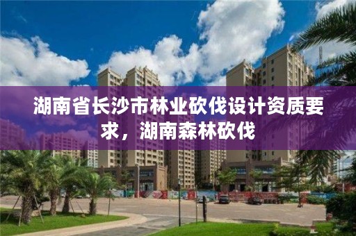 湖南省长沙市林业砍伐设计资质要求，湖南森林砍伐