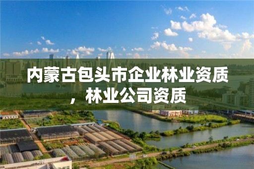 内蒙古包头市企业林业资质，林业公司资质