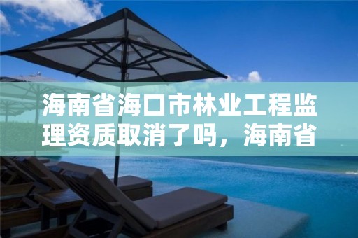 海南省海口市林业工程监理资质取消了吗，海南省林业勘测设计院