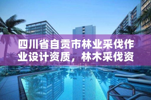 四川省自贡市林业采伐作业设计资质，林木采伐资质