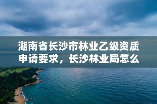 湖南省长沙市林业乙级资质申请要求，长沙林业局怎么样