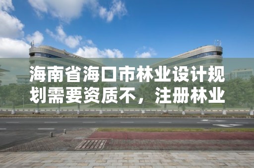 海南省海口市林业设计规划需要资质不，注册林业规划设计公司