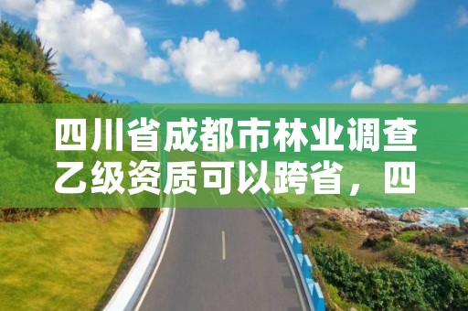 四川省成都市林业调查乙级资质可以跨省，四川省林业调查规划设计资质