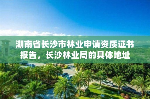 湖南省长沙市林业申请资质证书报告，长沙林业局的具体地址