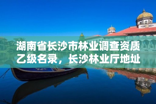 湖南省长沙市林业调查资质乙级名录，长沙林业厅地址