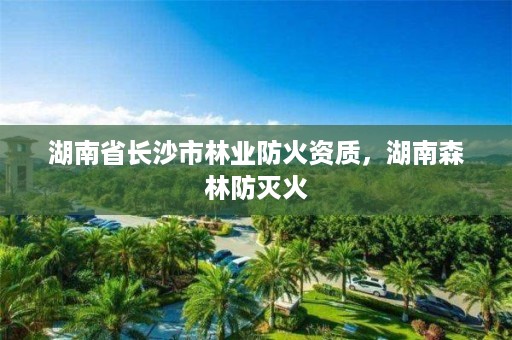 湖南省长沙市林业防火资质，湖南森林防灭火