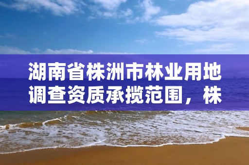 湖南省株洲市林业用地调查资质承揽范围，株洲城市森林项目