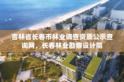 吉林省长春市林业调查资质公示查询网，长春林业勘察设计院