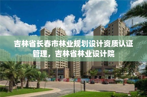 吉林省长春市林业规划设计资质认证管理，吉林省林业设计院