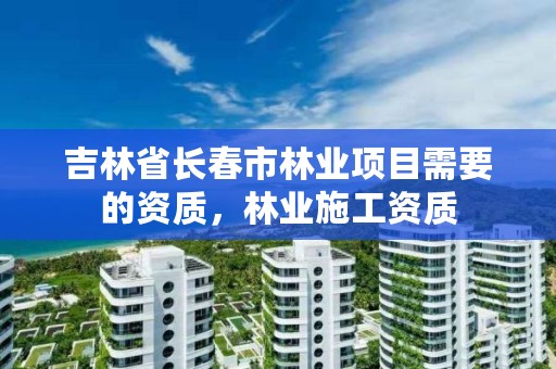 吉林省长春市林业项目需要的资质，林业施工资质