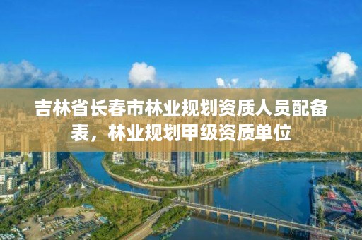 吉林省长春市林业规划资质人员配备表，林业规划甲级资质单位