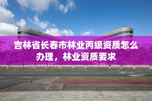 吉林省长春市林业丙级资质怎么办理，林业资质要求