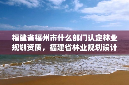 福建省福州市什么部门认定林业规划资质，福建省林业规划设计院