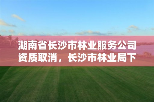 湖南省长沙市林业服务公司资质取消，长沙市林业局下属单位