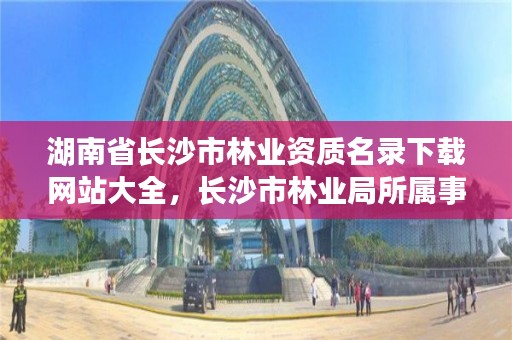 湖南省长沙市林业资质名录下载网站大全，长沙市林业局所属事业单位公开招聘