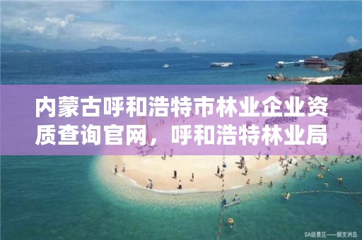 内蒙古呼和浩特市林业企业资质查询官网，呼和浩特林业局地址