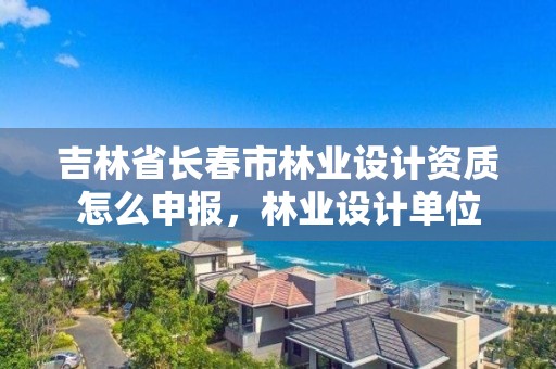 吉林省长春市林业设计资质怎么申报，林业设计单位