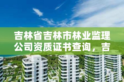 吉林省吉林市林业监理公司资质证书查询，吉林市工程监理公司