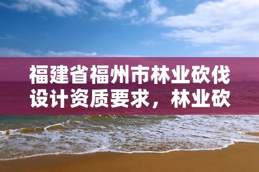 福建省福州市林业砍伐设计资质要求，林业砍伐设计收费