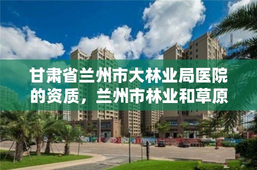 甘肃省兰州市大林业局医院的资质，兰州市林业和草原局地址