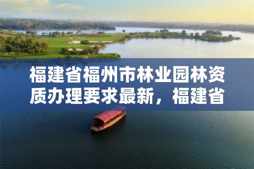 福建省福州市林业园林资质办理要求最新，福建省福州市林业园林资质办理要求最新消息