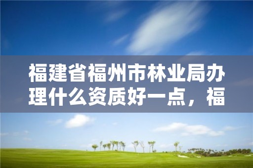 福建省福州市林业局办理什么资质好一点，福建省林业局下属单位