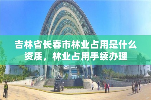 吉林省长春市林业占用是什么资质，林业占用手续办理