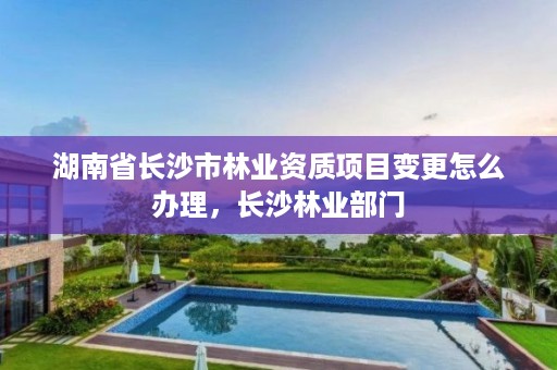 湖南省长沙市林业资质项目变更怎么办理，长沙林业部门