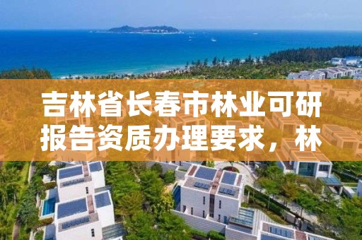 吉林省长春市林业可研报告资质办理要求，林业可研报告范本