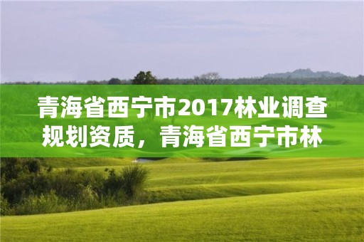 青海省西宁市2017林业调查规划资质，青海省西宁市林业和草原局