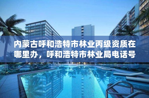 内蒙古呼和浩特市林业丙级资质在哪里办，呼和浩特市林业局电话号码