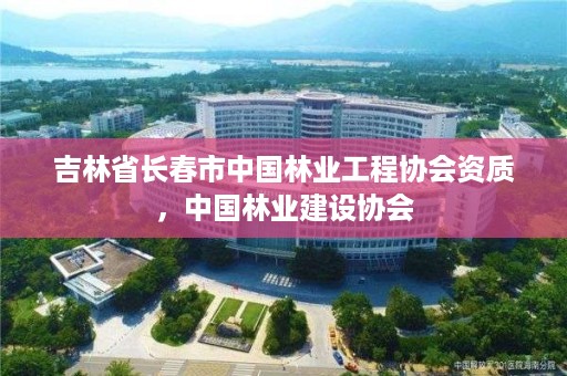 吉林省长春市中国林业工程协会资质，中国林业建设协会