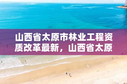 山西省太原市林业工程资质改革最新，山西省太原市林业工程资质改革最新消息