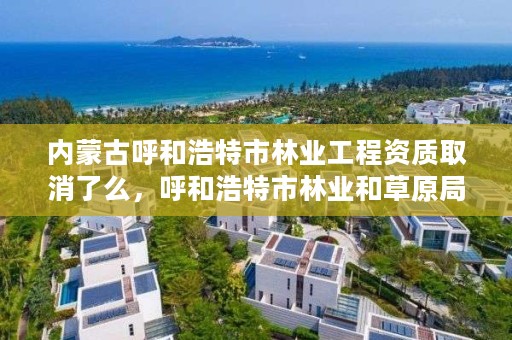 内蒙古呼和浩特市林业工程资质取消了么，呼和浩特市林业和草原局官网