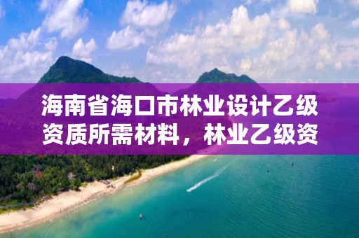 海南省海口市林业设计乙级资质所需材料，林业乙级资质业务范围