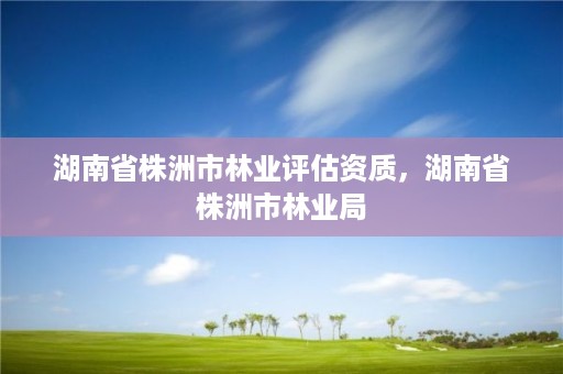 湖南省株洲市林业评估资质，湖南省株洲市林业局