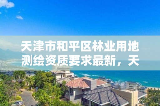 天津市和平区林业用地测绘资质要求最新，天津市和平区林业用地测绘资质要求最新消息