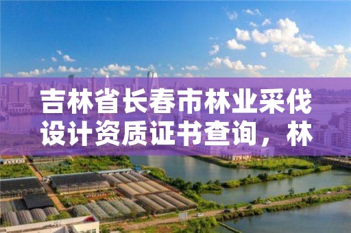 吉林省长春市林业采伐设计资质证书查询，林木采伐许可证查询