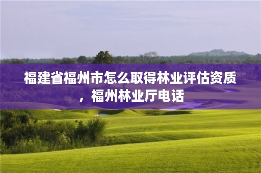 福建省福州市怎么取得林业评估资质，福州林业厅电话