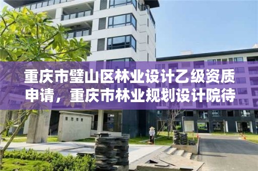 重庆市璧山区林业设计乙级资质申请，重庆市林业规划设计院待遇