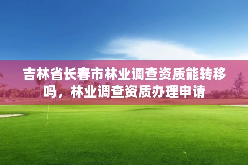 吉林省长春市林业调查资质能转移吗，林业调查资质办理申请