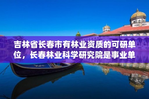 吉林省长春市有林业资质的可研单位，长春林业科学研究院是事业单位吗